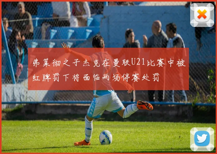 弗莱彻之子杰克在曼联U21比赛中被红牌罚下将面临两场停赛处罚
