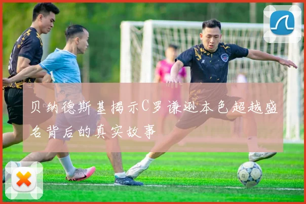 贝纳德斯基揭示C罗谦逊本色超越盛名背后的真实故事