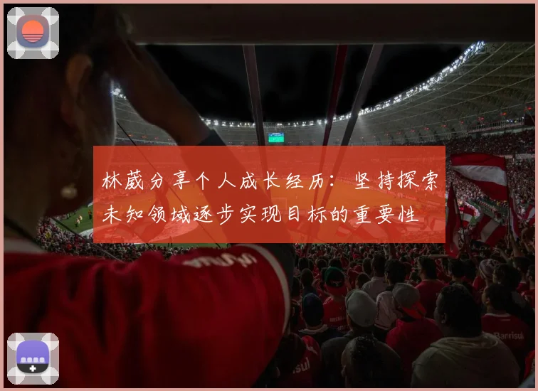 林葳分享个人成长经历：坚持探索未知领域逐步实现目标的重要性