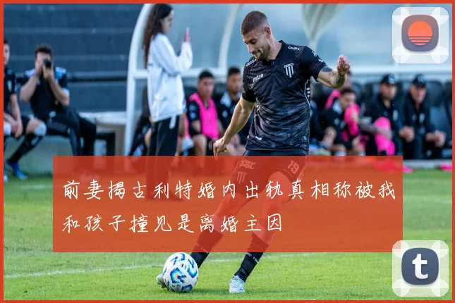 前妻揭古利特婚内出轨真相称被我和孩子撞见是离婚主因