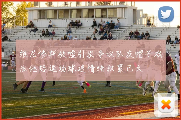 维尼修斯被嘘引发争议队友帽子戏法他怒退场球迷情绪积累已久