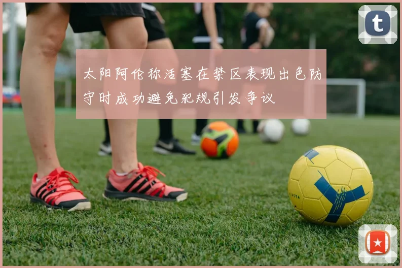 太阳阿伦称活塞在禁区表现出色防守时成功避免犯规引发争议