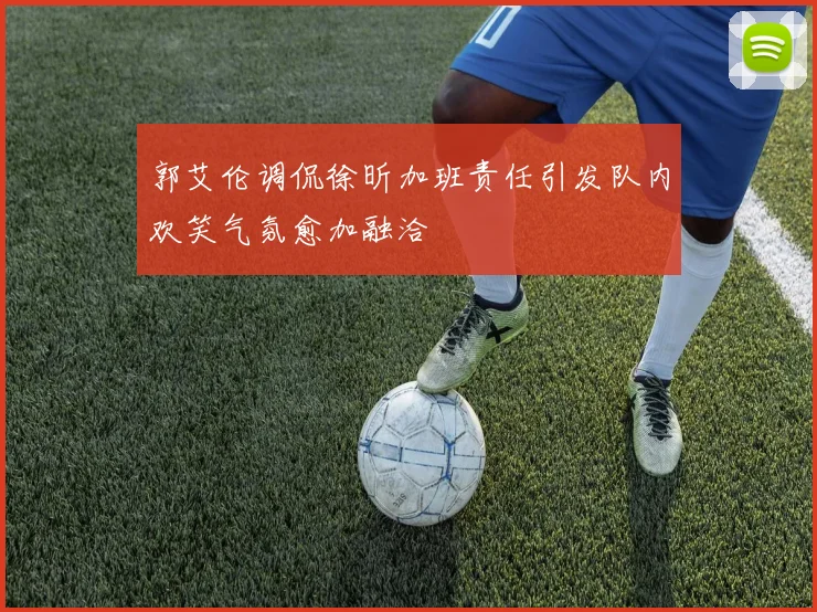郭艾伦调侃徐昕加班责任引发队内欢笑气氛愈加融洽