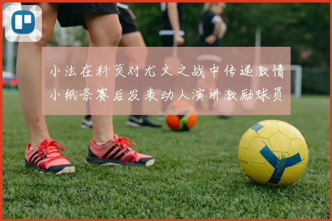 小法在科莫对尤文之战中传递激情小纸条赛后发表动人演讲激励球员士气