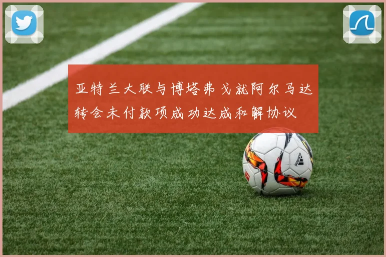 亚特兰大联与博塔弗戈就阿尔马达转会未付款项成功达成和解协议